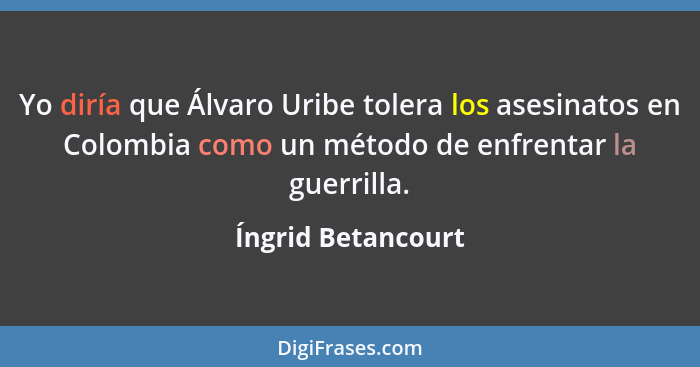 Yo diría que Álvaro Uribe tolera los asesinatos en Colombia como un método de enfrentar la guerrilla.... - Íngrid Betancourt