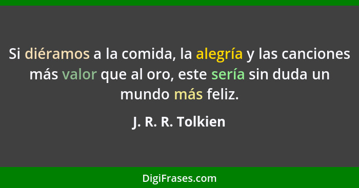 Si diéramos a la comida, la alegría y las canciones más valor que al oro, este sería sin duda un mundo más feliz.... - J. R. R. Tolkien