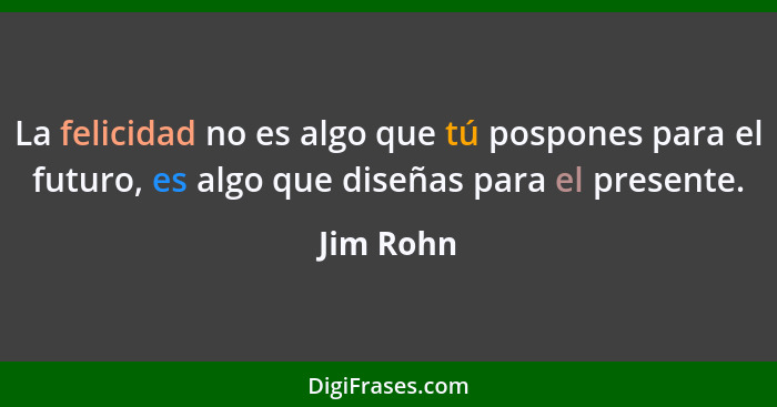 La felicidad no es algo que tú pospones para el futuro, es algo que diseñas para el presente.... - Jim Rohn