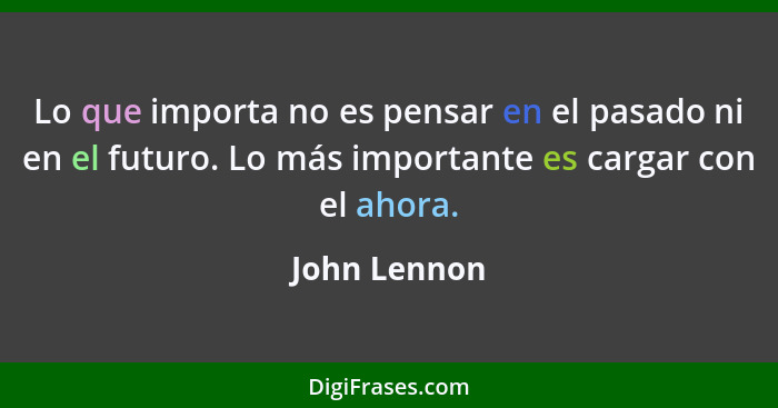 Lo que importa no es pensar en el pasado ni en el futuro. Lo más importante es cargar con el ahora.... - John Lennon