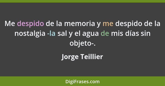 Me despido de la memoria y me despido de la nostalgia -la sal y el agua de mis días sin objeto-.... - Jorge Teillier