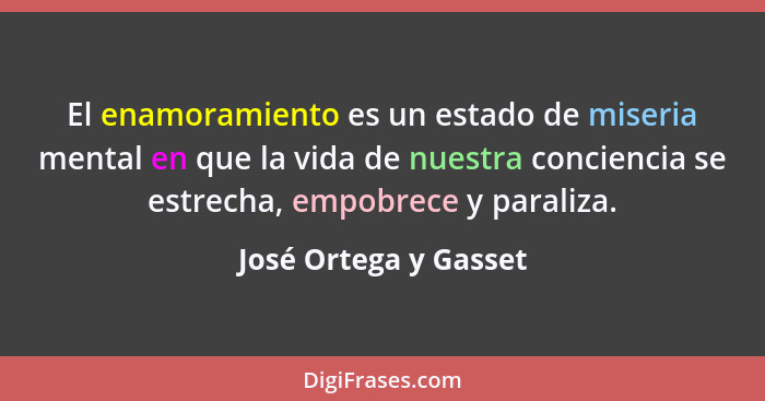 El enamoramiento es un estado de miseria mental en que la vida de nuestra conciencia se estrecha, empobrece y paraliza.... - José Ortega y Gasset