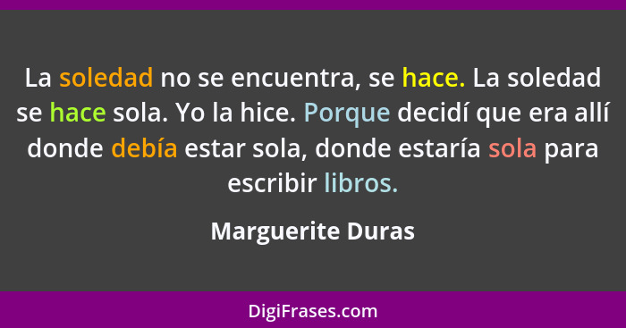 La soledad no se encuentra, se hace. La soledad se hace sola. Yo la hice. Porque decidí que era allí donde debía estar sola, donde... - Marguerite Duras