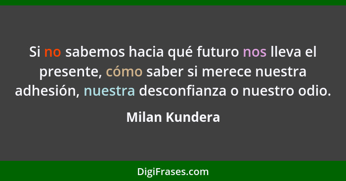 Si no sabemos hacia qué futuro nos lleva el presente, cómo saber si merece nuestra adhesión, nuestra desconfianza o nuestro odio.... - Milan Kundera
