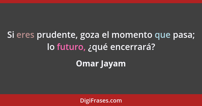 Si eres prudente, goza el momento que pasa; lo futuro, ¿qué encerrará?... - Omar Jayam