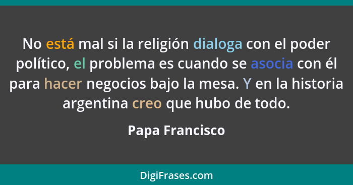 No está mal si la religión dialoga con el poder político, el problema es cuando se asocia con él para hacer negocios bajo la mesa. Y... - Papa Francisco