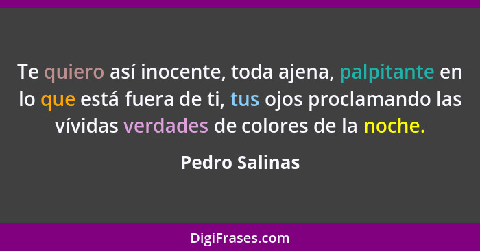 Te quiero así inocente, toda ajena, palpitante en lo que está fuera de ti, tus ojos proclamando las vívidas verdades de colores de la... - Pedro Salinas