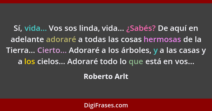 Sí, vida... Vos sos linda, vida... ¿Sabés? De aquí en adelante adoraré a todas las cosas hermosas de la Tierra... Cierto... Adoraré a l... - Roberto Arlt