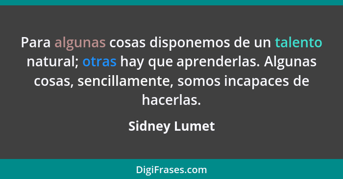 Para algunas cosas disponemos de un talento natural; otras hay que aprenderlas. Algunas cosas, sencillamente, somos incapaces de hacerl... - Sidney Lumet