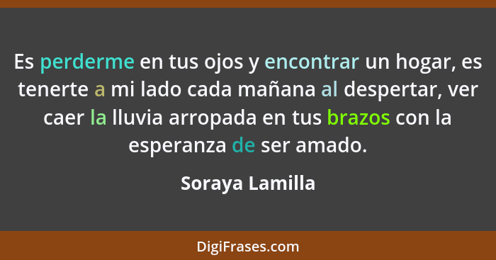 Es perderme en tus ojos y encontrar un hogar, es tenerte a mi lado cada mañana al despertar, ver caer la lluvia arropada en tus brazo... - Soraya Lamilla