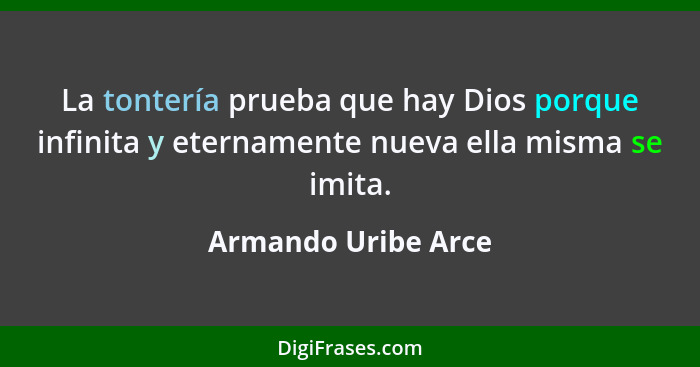 La tontería prueba que hay Dios porque infinita y eternamente nueva ella misma se imita.... - Armando Uribe Arce
