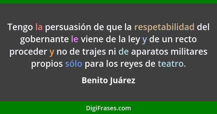 Tengo la persuasión de que la respetabilidad del gobernante le viene de la ley y de un recto proceder y no de trajes ni de aparatos mi... - Benito Juárez