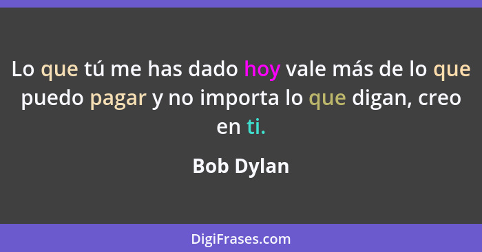 Lo que tú me has dado hoy vale más de lo que puedo pagar y no importa lo que digan, creo en ti.... - Bob Dylan