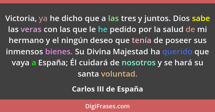 Victoria, ya he dicho que a las tres y juntos. Dios sabe las veras con las que le he pedido por la salud de mi hermano y el nin... - Carlos III de España