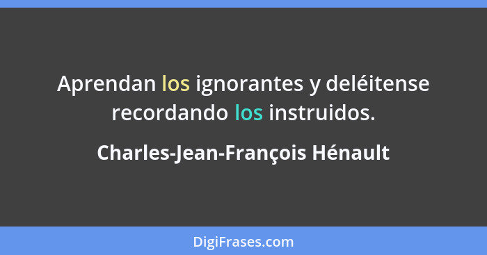 Aprendan los ignorantes y deléitense recordando los instruidos.... - Charles-Jean-François Hénault