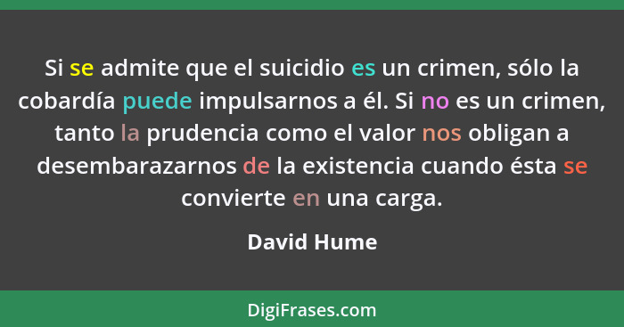 Si se admite que el suicidio es un crimen, sólo la cobardía puede impulsarnos a él. Si no es un crimen, tanto la prudencia como el valor... - David Hume