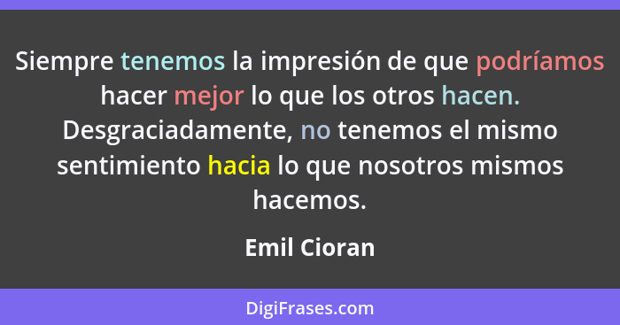 Siempre tenemos la impresión de que podríamos hacer mejor lo que los otros hacen. Desgraciadamente, no tenemos el mismo sentimiento haci... - Emil Cioran