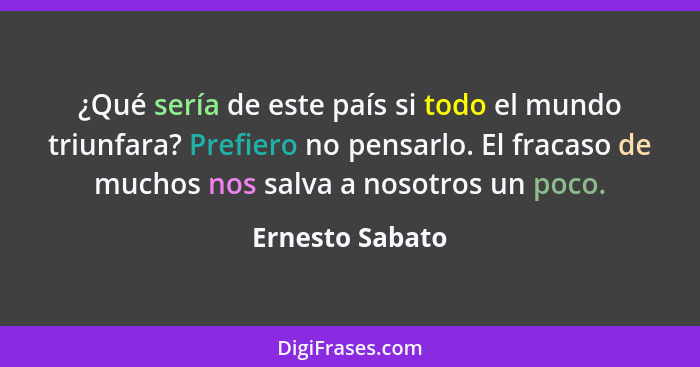 ¿Qué sería de este país si todo el mundo triunfara? Prefiero no pensarlo. El fracaso de muchos nos salva a nosotros un poco.... - Ernesto Sabato