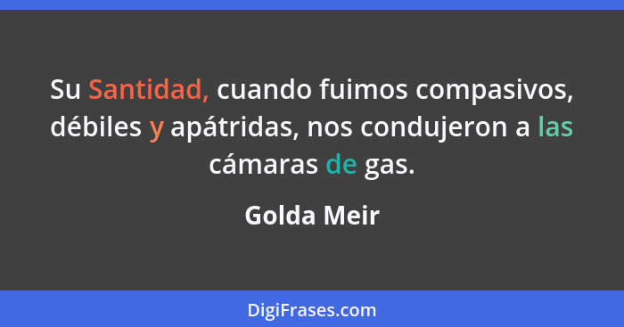 Su Santidad, cuando fuimos compasivos, débiles y apátridas, nos condujeron a las cámaras de gas.... - Golda Meir