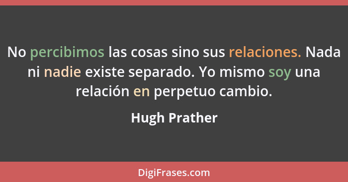 No percibimos las cosas sino sus relaciones. Nada ni nadie existe separado. Yo mismo soy una relación en perpetuo cambio.... - Hugh Prather