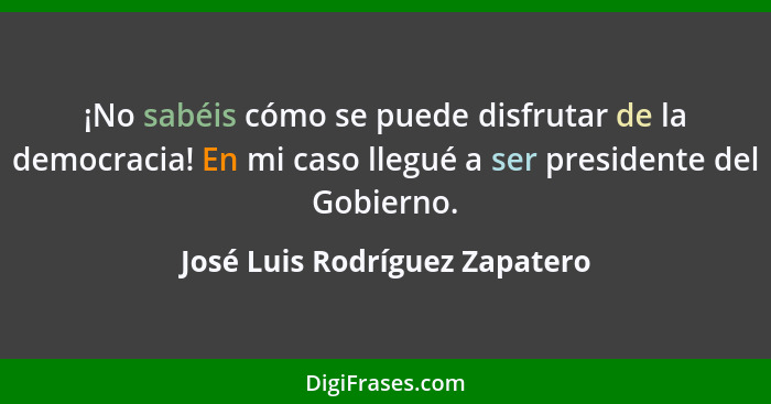 ¡No sabéis cómo se puede disfrutar de la democracia! En mi caso llegué a ser presidente del Gobierno.... - José Luis Rodríguez Zapatero