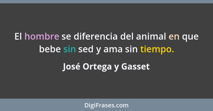 El hombre se diferencia del animal en que bebe sin sed y ama sin tiempo.... - José Ortega y Gasset