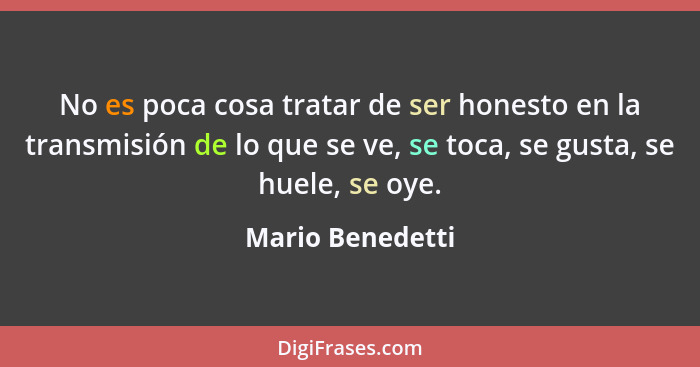 No es poca cosa tratar de ser honesto en la transmisión de lo que se ve, se toca, se gusta, se huele, se oye.... - Mario Benedetti