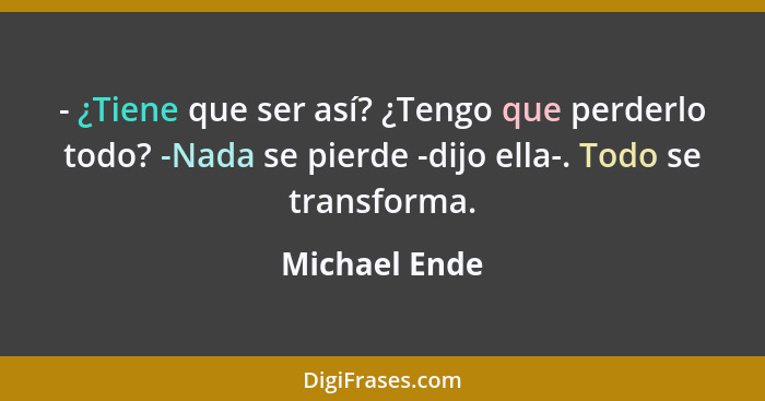 - ¿Tiene que ser así? ¿Tengo que perderlo todo? -Nada se pierde -dijo ella-. Todo se transforma.... - Michael Ende