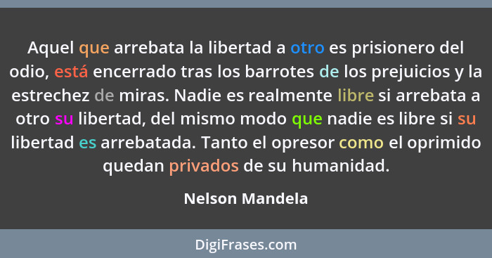 Aquel que arrebata la libertad a otro es prisionero del odio, está encerrado tras los barrotes de los prejuicios y la estrechez de mi... - Nelson Mandela