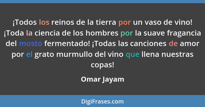 ¡Todos los reinos de la tierra por un vaso de vino! ¡Toda la ciencia de los hombres por la suave fragancia del mosto fermentado! ¡Todas l... - Omar Jayam