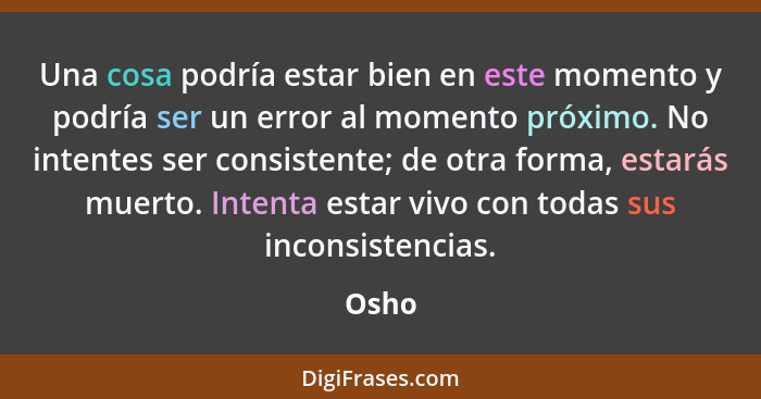 Una cosa podría estar bien en este momento y podría ser un error al momento próximo. No intentes ser consistente; de otra forma, estarás muerto... - Osho