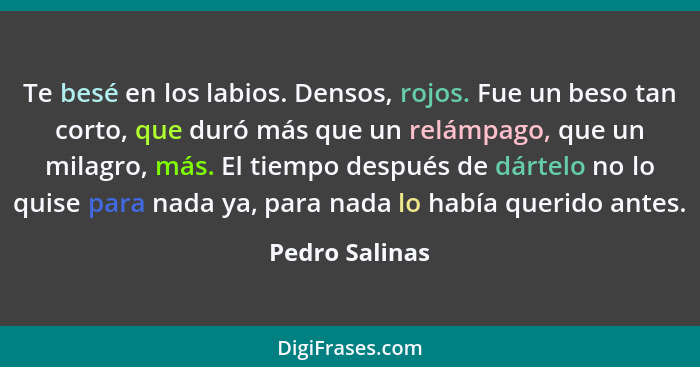 Te besé en los labios. Densos, rojos. Fue un beso tan corto, que duró más que un relámpago, que un milagro, más. El tiempo después de... - Pedro Salinas