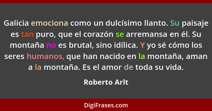 Galicia emociona como un dulcísimo llanto. Su paisaje es tan puro, que el corazón se arremansa en él. Su montaña no es brutal, sino idí... - Roberto Arlt