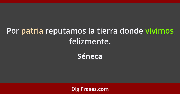 Por patria reputamos la tierra donde vivimos felizmente.... - Séneca