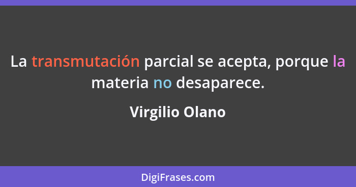 La transmutación parcial se acepta, porque la materia no desaparece.... - Virgilio Olano