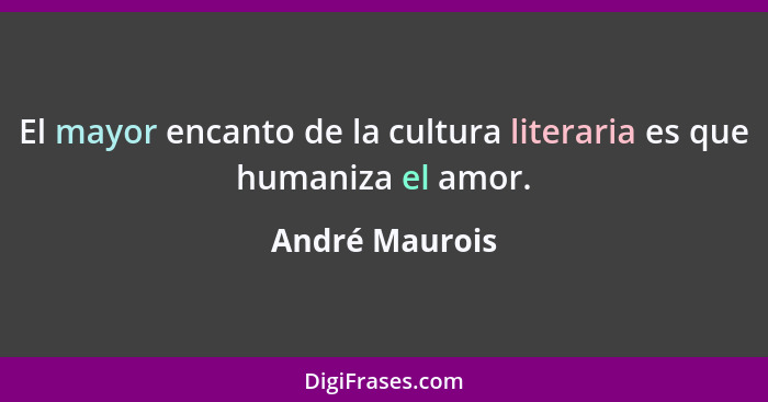 El mayor encanto de la cultura literaria es que humaniza el amor.... - André Maurois