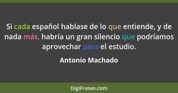 Si cada español hablase de lo que entiende, y de nada más, habría un gran silencio que podríamos aprovechar para el estudio.... - Antonio Machado