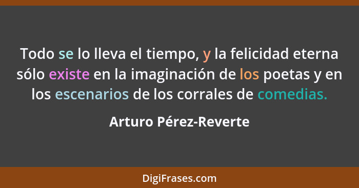 Todo se lo lleva el tiempo, y la felicidad eterna sólo existe en la imaginación de los poetas y en los escenarios de los corral... - Arturo Pérez-Reverte