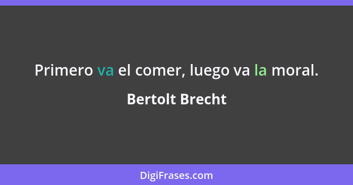 Primero va el comer, luego va la moral.... - Bertolt Brecht