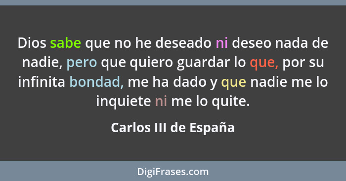 Dios sabe que no he deseado ni deseo nada de nadie, pero que quiero guardar lo que, por su infinita bondad, me ha dado y que na... - Carlos III de España