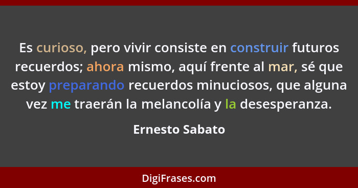 Es curioso, pero vivir consiste en construir futuros recuerdos; ahora mismo, aquí frente al mar, sé que estoy preparando recuerdos mi... - Ernesto Sabato