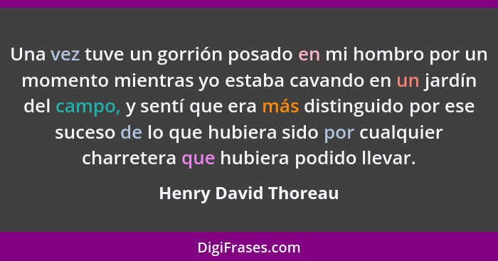 Una vez tuve un gorrión posado en mi hombro por un momento mientras yo estaba cavando en un jardín del campo, y sentí que era má... - Henry David Thoreau