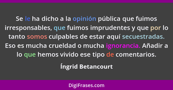 Se le ha dicho a la opinión pública que fuimos irresponsables, que fuimos imprudentes y que por lo tanto somos culpables de estar... - Íngrid Betancourt