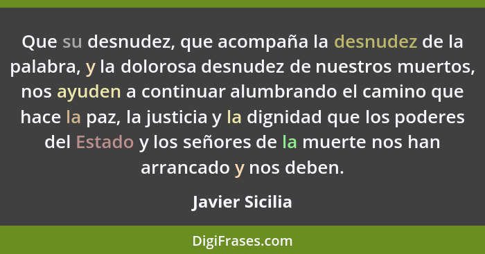 Que su desnudez, que acompaña la desnudez de la palabra, y la dolorosa desnudez de nuestros muertos, nos ayuden a continuar alumbrand... - Javier Sicilia