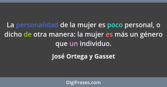 La personalidad de la mujer es poco personal, o dicho de otra manera: la mujer es más un género que un individuo.... - José Ortega y Gasset