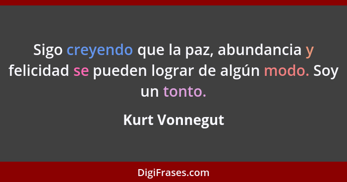 Sigo creyendo que la paz, abundancia y felicidad se pueden lograr de algún modo. Soy un tonto.... - Kurt Vonnegut