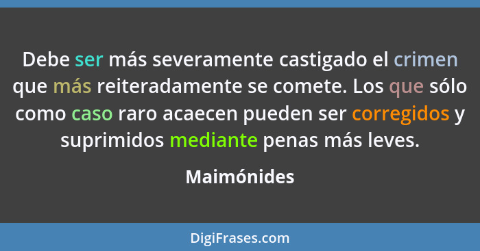 Debe ser más severamente castigado el crimen que más reiteradamente se comete. Los que sólo como caso raro acaecen pueden ser corregidos... - Maimónides