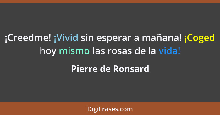 ¡Creedme! ¡Vivid sin esperar a mañana! ¡Coged hoy mismo las rosas de la vida!... - Pierre de Ronsard