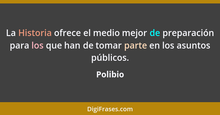 La Historia ofrece el medio mejor de preparación para los que han de tomar parte en los asuntos públicos.... - Polibio