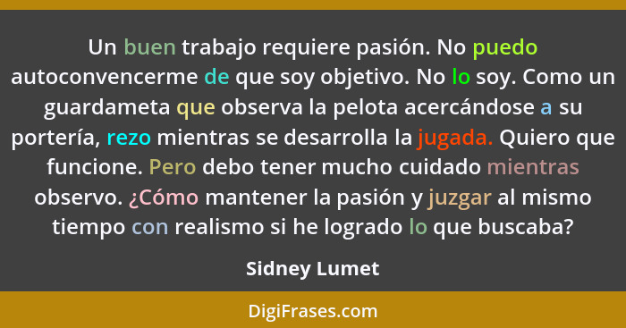 Un buen trabajo requiere pasión. No puedo autoconvencerme de que soy objetivo. No lo soy. Como un guardameta que observa la pelota acer... - Sidney Lumet